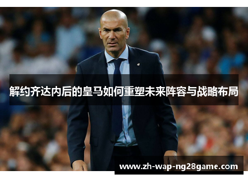 解约齐达内后的皇马如何重塑未来阵容与战略布局