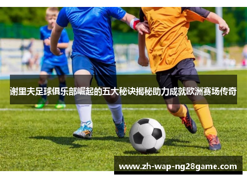 谢里夫足球俱乐部崛起的五大秘诀揭秘助力成就欧洲赛场传奇