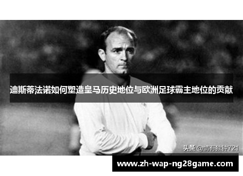 迪斯蒂法诺如何塑造皇马历史地位与欧洲足球霸主地位的贡献 迪斯蒂法诺如何塑造皇马历史地位与欧洲足球霸主地位的贡献