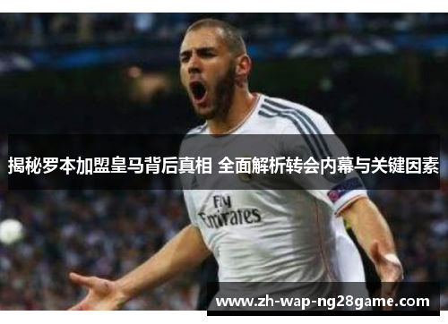 揭秘罗本加盟皇马背后真相 全面解析转会内幕与关键因素