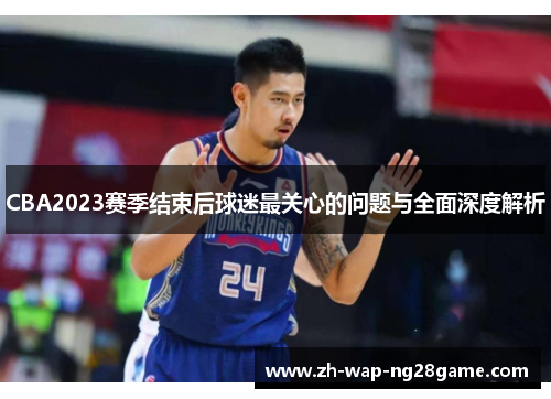 CBA2023赛季结束后球迷最关心的问题与全面深度解析 CBA2023赛季结束后球迷最关心的问题与全面深度解析