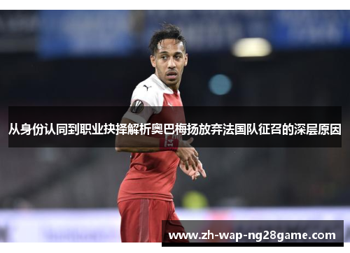 从身份认同到职业抉择解析奥巴梅扬放弃法国队征召的深层原因