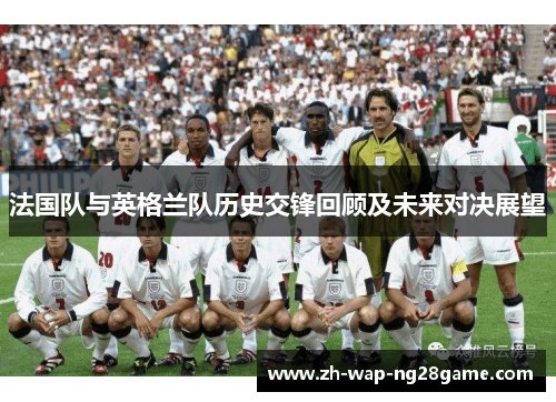 法国队与英格兰队历史交锋回顾及未来对决展望