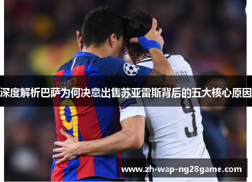 深度解析巴萨为何决意出售苏亚雷斯背后的五大核心原因 深度解析巴萨为何决意出售苏亚雷斯背后的五大核心原因
