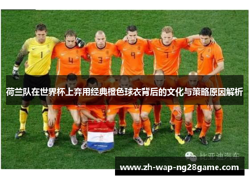 荷兰队在世界杯上弃用经典橙色球衣背后的文化与策略原因解析 荷兰队在世界杯上弃用经典橙色球衣背后的文化与策略原因解析