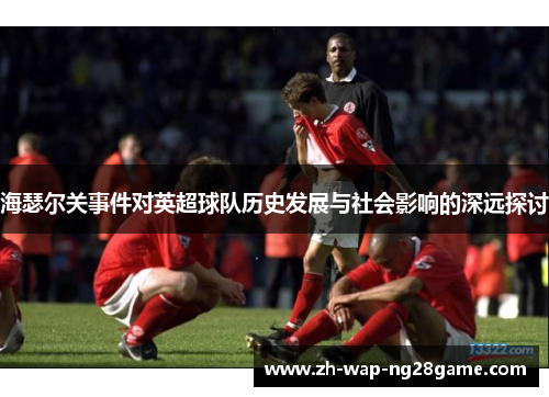 海瑟尔关事件对英超球队历史发展与社会影响的深远探讨