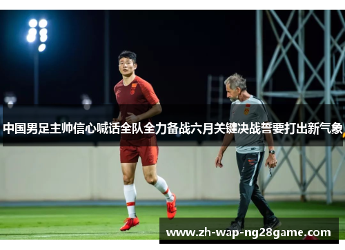中国男足主帅信心喊话全队全力备战六月关键决战誓要打出新气象
