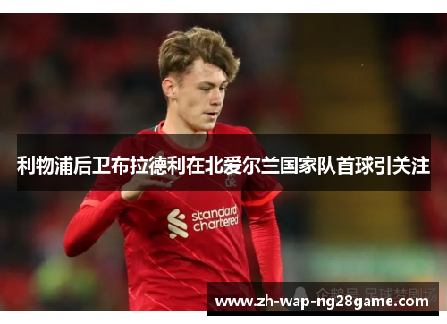 利物浦后卫布拉德利在北爱尔兰国家队首球引关注 利物浦后卫布拉德利在北爱尔兰国家队首球引关注