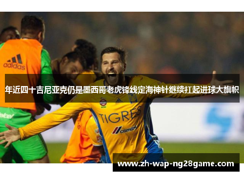 年近四十吉尼亚克仍是墨西哥老虎锋线定海神针继续扛起进球大旗帜