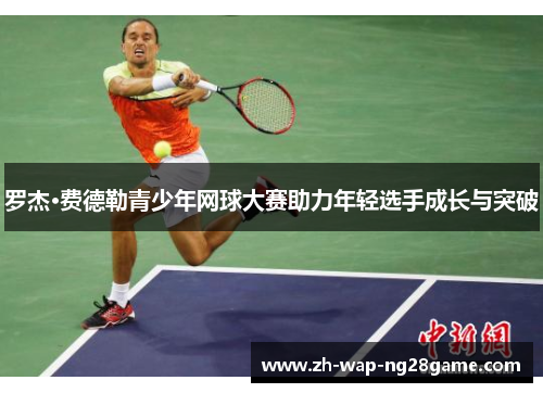 罗杰·费德勒青少年网球大赛助力年轻选手成长与突破